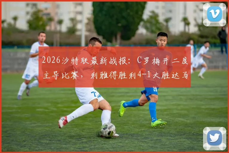 2026沙特联最新战报:C罗梅开二度主导比赛,利雅得胜利4-1大胜达马克,冠军归属尘埃落定