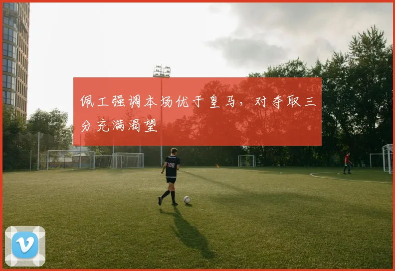 佩工强调本场优于皇马,对夺取三分充满渴望