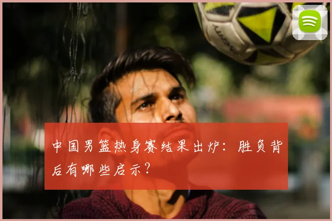 中国男篮热身赛结果出炉:胜负背后有哪些启示?
