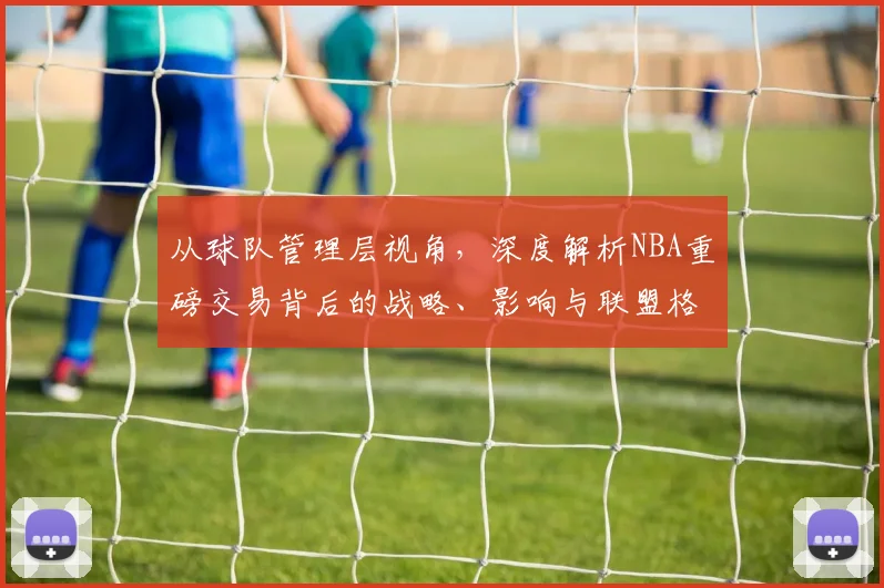 从球队管理层视角,深度解析NBA重磅交易背后的战略、影响与联盟格局变化