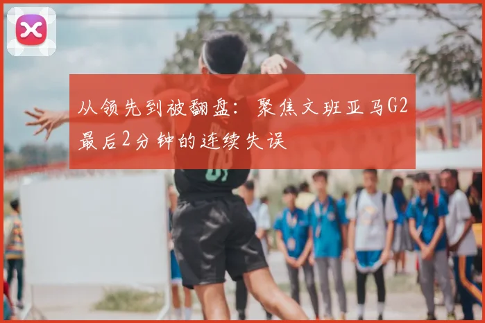 从领先到被翻盘:聚焦文班亚马G2最后2分钟的连续失误