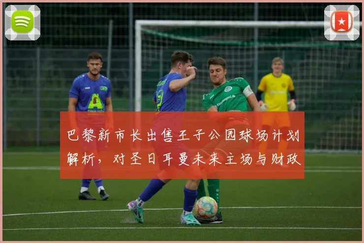 巴黎新市长出售王子公园球场计划解析,对圣日耳曼未来主场与财政影响几何?