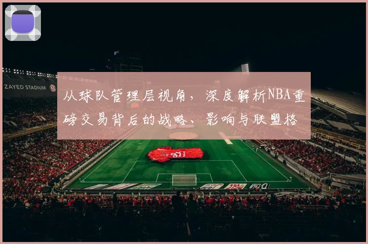 从球队管理层视角,深度解析NBA重磅交易背后的战略、影响与联盟格局变化