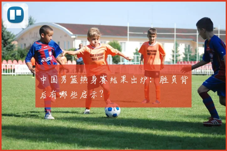 中国男篮热身赛结果出炉：胜负背后有哪些启示？